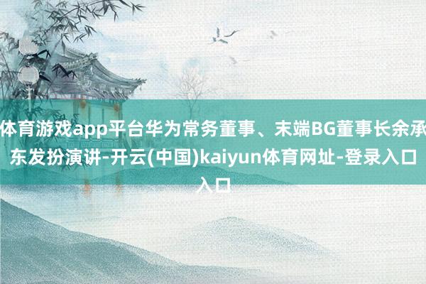 体育游戏app平台华为常务董事、末端BG董事长余承东发扮演讲-开云(中国)kaiyun体育网址-登录入口