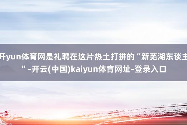 开yun体育网是礼聘在这片热土打拼的“新芜湖东谈主”-开云(中国)kaiyun体育网址-登录入口
