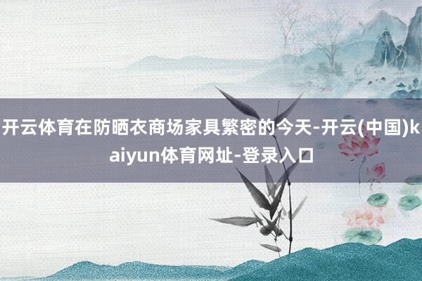 开云体育在防晒衣商场家具繁密的今天-开云(中国)kaiyun体育网址-登录入口