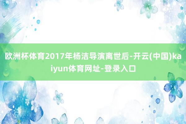 欧洲杯体育2017年杨洁导演离世后-开云(中国)kaiyun体育网址-登录入口