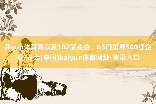 开yun体育网以及102家央企、65门第界500强企业-开云(中国)kaiyun体育网址-登录入口