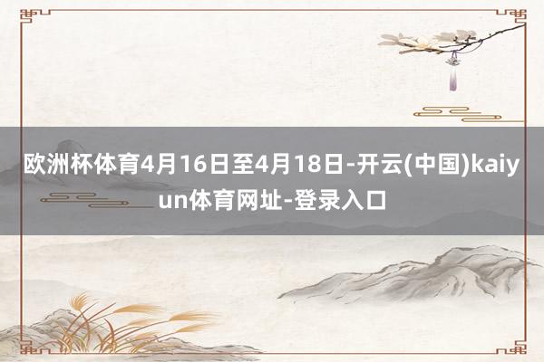 欧洲杯体育4月16日至4月18日-开云(中国)kaiyun体育网址-登录入口