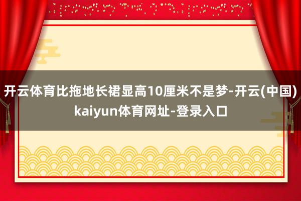 开云体育比拖地长裙显高10厘米不是梦-开云(中国)kaiyun体育网址-登录入口