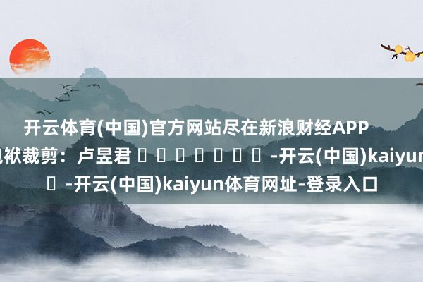 开云体育(中国)官方网站尽在新浪财经APP            						包袱裁剪：卢昱君 							-开云(中国)kaiyun体育网址-登录入口