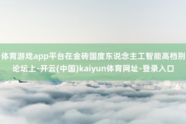 体育游戏app平台　　在金砖国度东说念主工智能高档别论坛上-开云(中国)kaiyun体育网址-登录入口