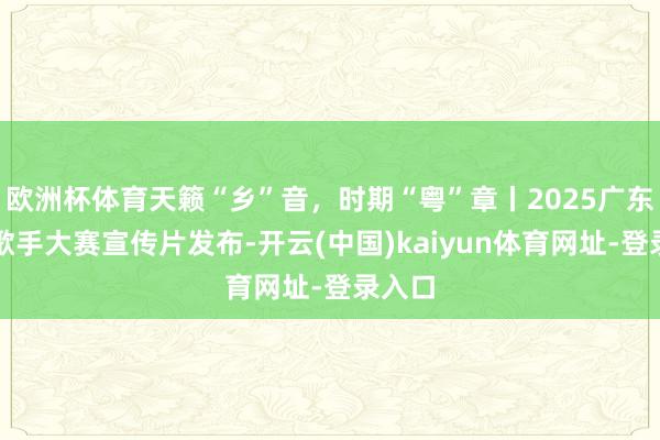 欧洲杯体育天籁“乡”音,时期“粤”章丨2025广东乡牧歌手大赛宣传片发布-开云(中国)kaiyun体育网址-登录入口