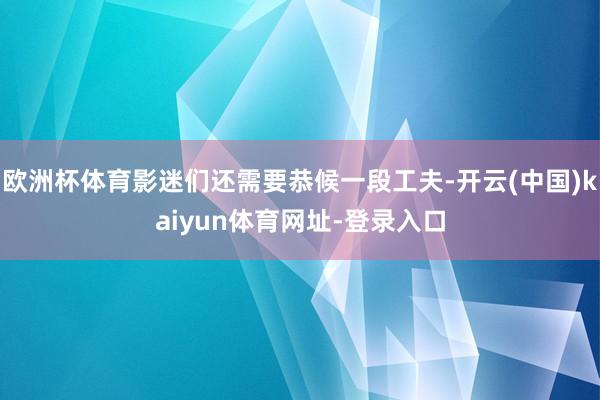 欧洲杯体育影迷们还需要恭候一段工夫-开云(中国)kaiyun体育网址-登录入口