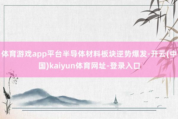 体育游戏app平台半导体材料板块逆势爆发-开云(中国)kaiyun体育网址-登录入口