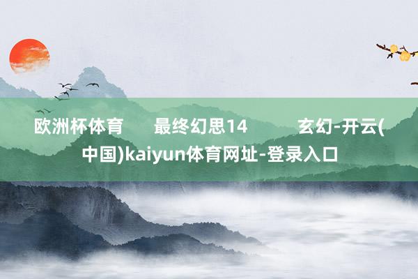 欧洲杯体育      最终幻思14          玄幻-开云(中国)kaiyun体育网址-登录入口
