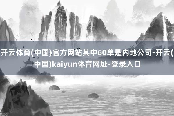 开云体育(中国)官方网站其中60单是内地公司-开云(中国)kaiyun体育网址-登录入口
