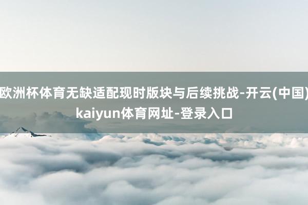 欧洲杯体育无缺适配现时版块与后续挑战-开云(中国)kaiyun体育网址-登录入口