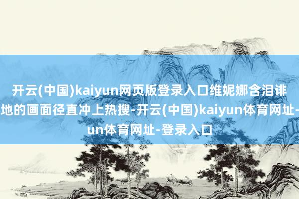 开云(中国)kaiyun网页版登录入口维妮娜含泪诽谤评分步地的画面径直冲上热搜-开云(中国)kaiyun体育网址-登录入口