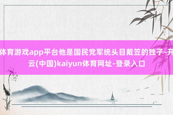 体育游戏app平台他是国民党军统头目戴笠的独子-开云(中国)kaiyun体育网址-登录入口
