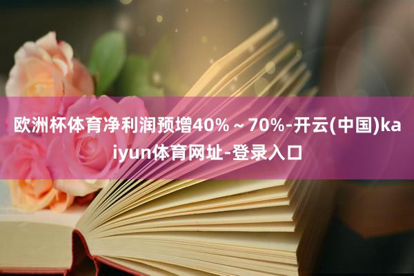 欧洲杯体育净利润预增40%～70%-开云(中国)kaiyun体育网址-登录入口