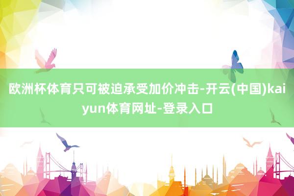 欧洲杯体育只可被迫承受加价冲击-开云(中国)kaiyun体育网址-登录入口