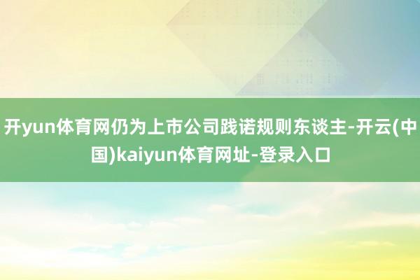 开yun体育网仍为上市公司践诺规则东谈主-开云(中国)kaiyun体育网址-登录入口