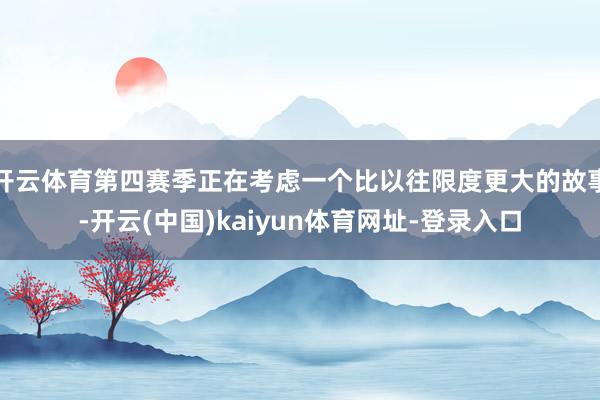 开云体育第四赛季正在考虑一个比以往限度更大的故事-开云(中国)kaiyun体育网址-登录入口