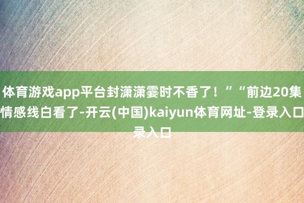 体育游戏app平台封潇潇霎时不香了！”“前边20集情感线白看了-开云(中国)kaiyun体育网址-登录入口