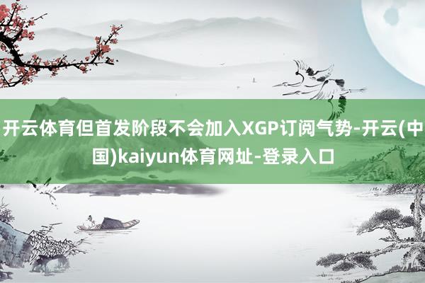 开云体育但首发阶段不会加入XGP订阅气势-开云(中国)kaiyun体育网址-登录入口