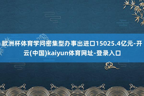 欧洲杯体育学问密集型办事出进口15025.4亿元-开云(中国)kaiyun体育网址-登录入口
