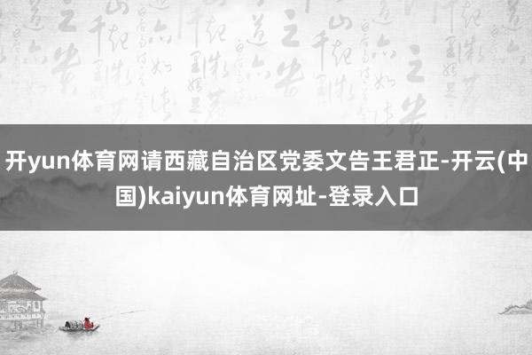 开yun体育网请西藏自治区党委文告王君正-开云(中国)kaiyun体育网址-登录入口