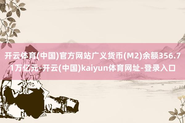 开云体育(中国)官方网站广义货币(M2)余额356.71万亿元-开云(中国)kaiyun体育网址-登录入口