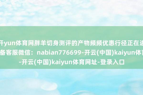 开yun体育网胖羊切身测评的产物频频优惠行径正在进行中↓售后请筹备客服微信：nabian776699-开云(中国)kaiyun体育网址-登录入口