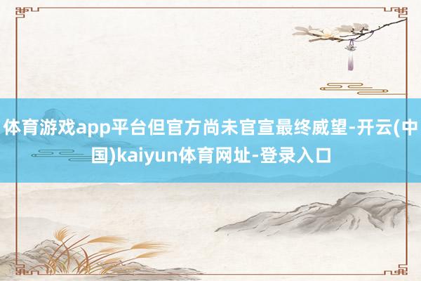 体育游戏app平台但官方尚未官宣最终威望-开云(中国)kaiyun体育网址-登录入口