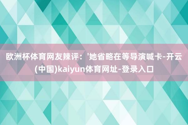 欧洲杯体育网友辣评:'她省略在等导演喊卡-开云(中国)kaiyun体育网址-登录入口