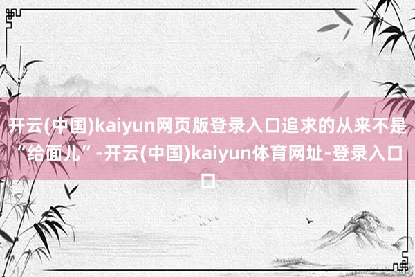 开云(中国)kaiyun网页版登录入口追求的从来不是“给面儿”-开云(中国)kaiyun体育网址-登录入口