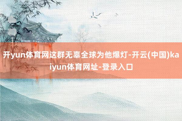 开yun体育网这群无辜全球为他爆灯-开云(中国)kaiyun体育网址-登录入口