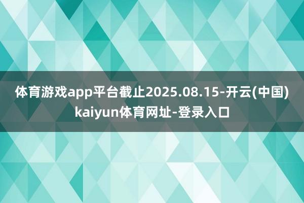 体育游戏app平台截止2025.08.15-开云(中国)kaiyun体育网址-登录入口