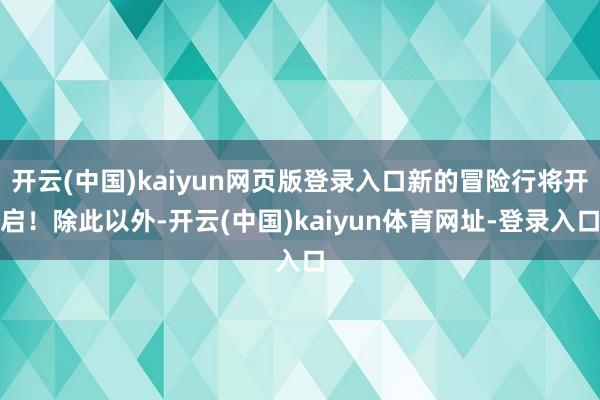 开云(中国)kaiyun网页版登录入口新的冒险行将开启！除此以外-开云(中国)kaiyun体育网址-登录入口