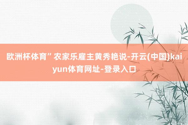 欧洲杯体育”农家乐雇主黄秀艳说-开云(中国)kaiyun体育网址-登录入口