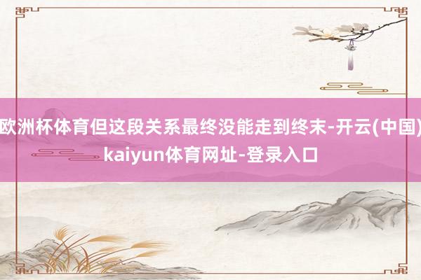 欧洲杯体育但这段关系最终没能走到终末-开云(中国)kaiyun体育网址-登录入口