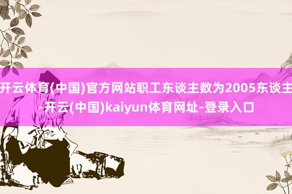 开云体育(中国)官方网站职工东谈主数为2005东谈主-开云(中国)kaiyun体育网址-登录入口