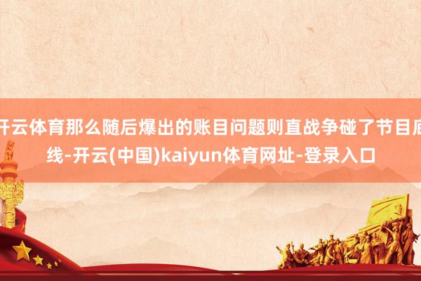 开云体育那么随后爆出的账目问题则直战争碰了节目底线-开云(中国)kaiyun体育网址-登录入口