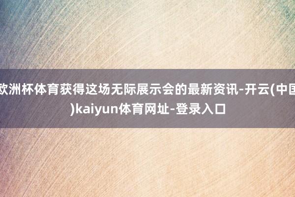 欧洲杯体育获得这场无际展示会的最新资讯-开云(中国)kaiyun体育网址-登录入口