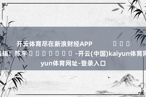 开云体育尽在新浪财经APP            						职守剪辑：陈平 							-开云(中国)kaiyun体育网址-登录入口