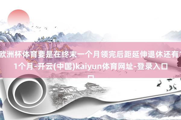 欧洲杯体育要是在终末一个月领完后距延伸退休还有11个月-开云(中国)kaiyun体育网址-登录入口