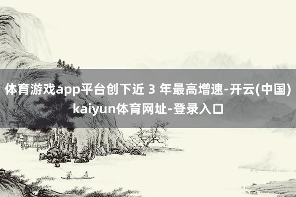 体育游戏app平台创下近 3 年最高增速-开云(中国)kaiyun体育网址-登录入口