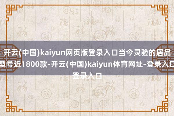 开云(中国)kaiyun网页版登录入口当今灵验的居品型号近1800款-开云(中国)kaiyun体育网址-登录入口