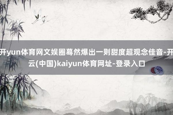 开yun体育网文娱圈蓦然爆出一则甜度超观念佳音-开云(中国)kaiyun体育网址-登录入口