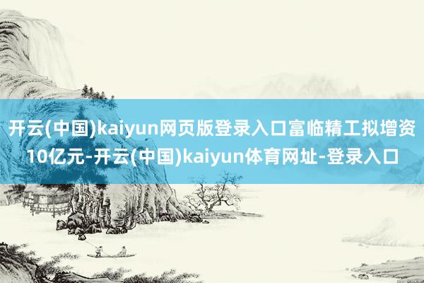 开云(中国)kaiyun网页版登录入口富临精工拟增资10亿元-开云(中国)kaiyun体育网址-登录入口
