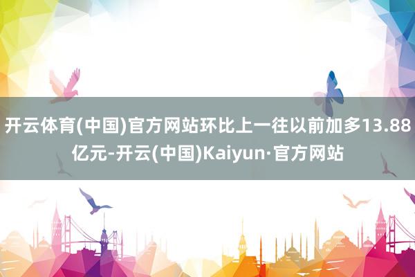 开云体育(中国)官方网站环比上一往以前加多13.88亿元-开
