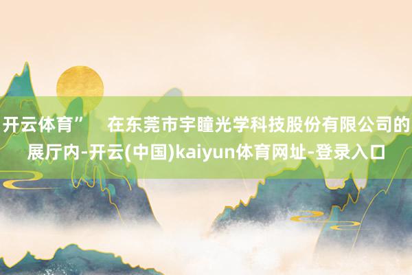 开云体育”    在东莞市宇瞳光学科技股份有限公司的展厅内-开云(中国)kaiyun体育网址-登录入口