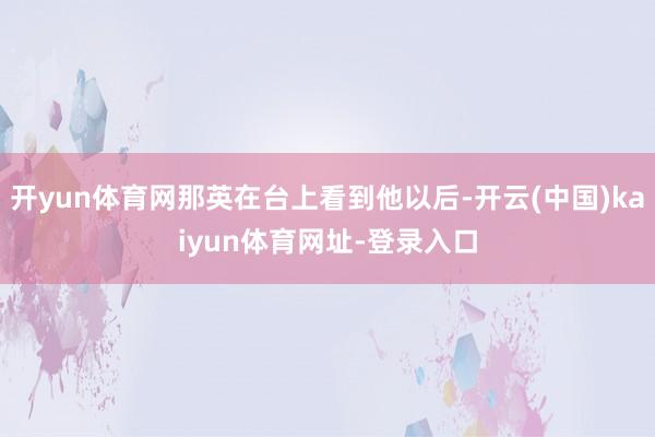 开yun体育网那英在台上看到他以后-开云(中国)kaiyun体育网址-登录入口