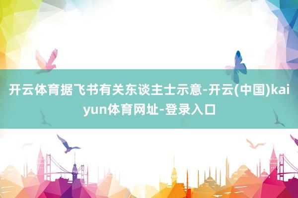 开云体育据飞书有关东谈主士示意-开云(中国)kaiyun体育网址-登录入口