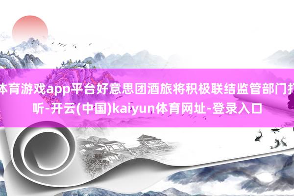 体育游戏app平台好意思团酒旅将积极联结监管部门打听-开云(中国)kaiyun体育网址-登录入口