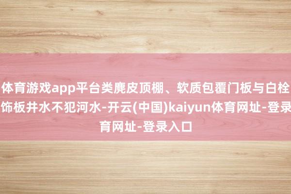 体育游戏app平台类麂皮顶棚、软质包覆门板与白栓真木饰板井水不犯河水-开云(中国)kaiyun体育网址-登录入口